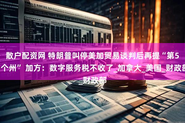 散户配资网 特朗普叫停美加贸易谈判后再提“第51个州” 加方：数字服务税不收了_加拿大_美国_财政部