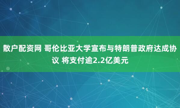 散户配资网 哥伦比亚大学宣布与特朗普政府达成协议 将支付逾2.2亿美元