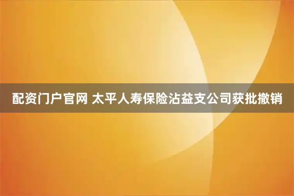 配资门户官网 太平人寿保险沾益支公司获批撤销