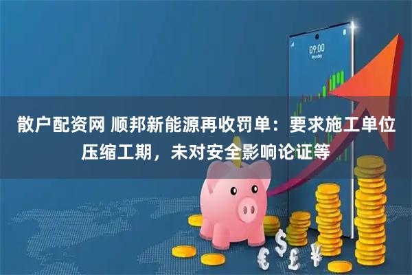 散户配资网 顺邦新能源再收罚单：要求施工单位压缩工期，未对安全影响论证等