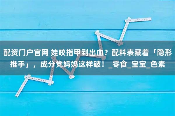 配资门户官网 娃咬指甲到出血？配料表藏着「隐形推手」，成分党妈妈这样破！_零食_宝宝_色素
