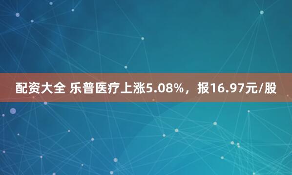 配资大全 乐普医疗上涨5.08%，报16.97元/股