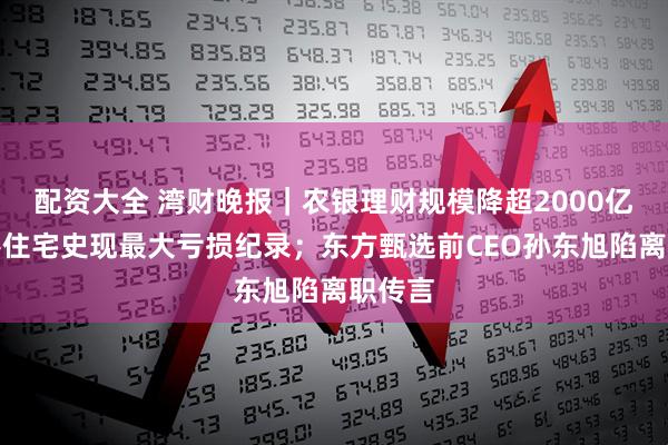配资大全 湾财晚报｜农银理财规模降超2000亿；香港住宅史现最大亏损纪录；东方甄选前CEO孙东旭陷离职传言