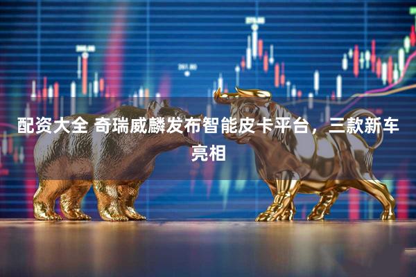 配资大全 奇瑞威麟发布智能皮卡平台，三款新车亮相