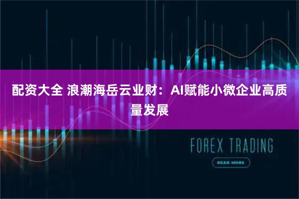 配资大全 浪潮海岳云业财：AI赋能小微企业高质量发展