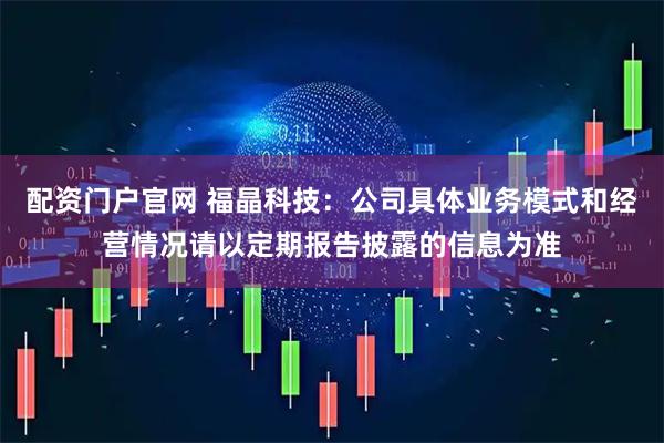 配资门户官网 福晶科技：公司具体业务模式和经营情况请以定期报告披露的信息为准