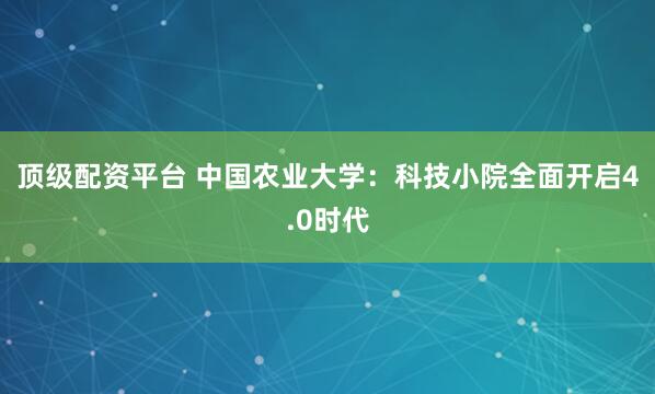 顶级配资平台 中国农业大学：科技小院全面开启4.0时代